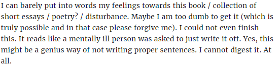 The text reads 'I can barely put into words my feelings towards this book/collection of short essays/poetry?/disturbance. Maybe I am too dumb to get it (which is truly possible and in that case please forgive me). I could not even finish this. It reads like a mentally ill person was asked to just write it off. Yes, this might be a genius way of not writing proper sentences. I cannot digest it. At all.'