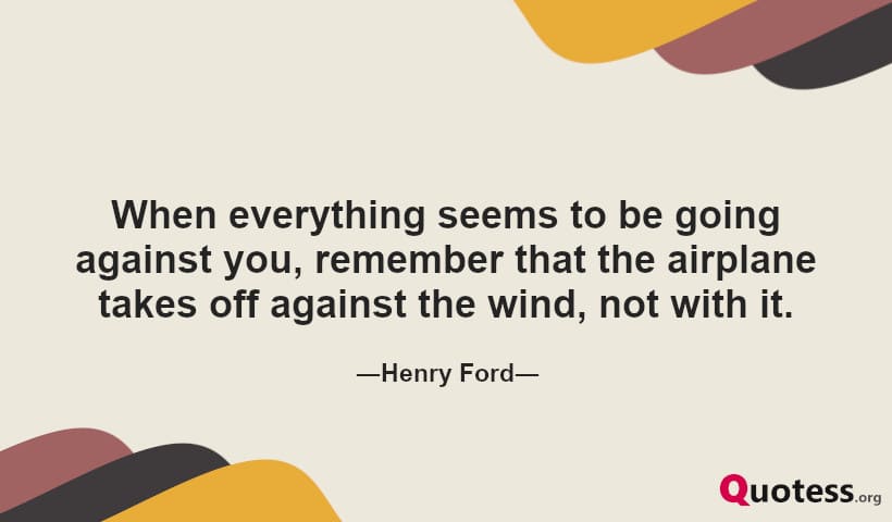 When everything seems to be going against you, remember that the airplane takes off against the wind, not with it.