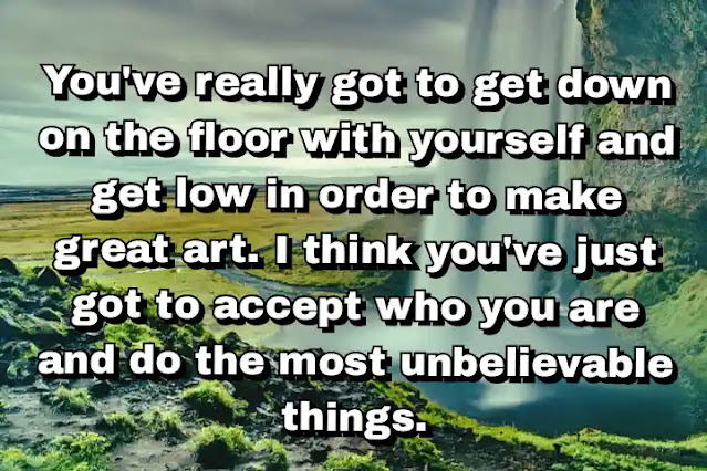 "You've really got to get down on the floor with yourself and get low in order to make great art. I think you've just got to accept who you are and do the most unbelievable things." ~ Damien Hirst