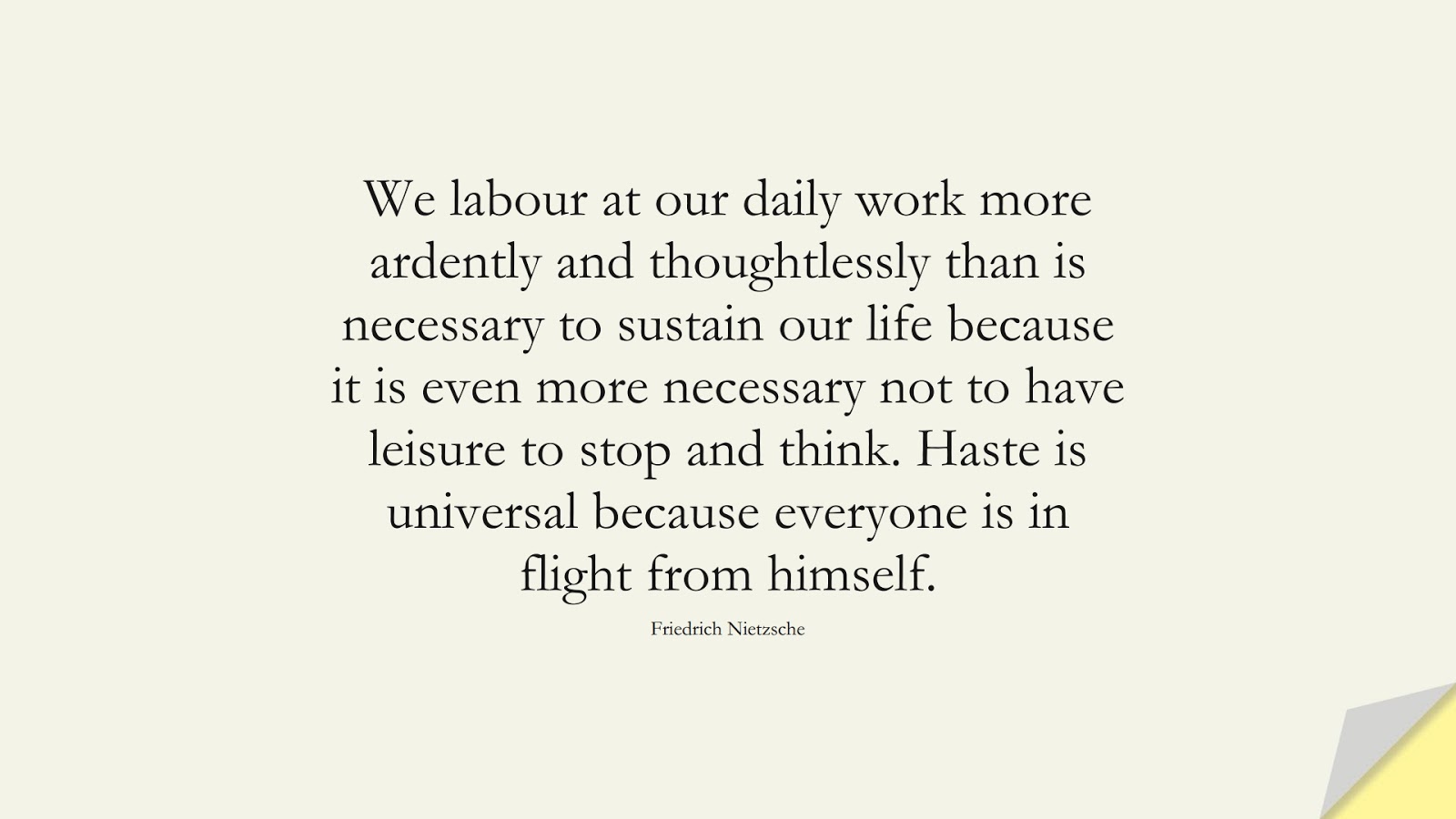 We labour at our daily work more ardently and thoughtlessly than is necessary to sustain our life because it is even more necessary not to have leisure to stop and think. Haste is universal because everyone is in flight from himself. (Friedrich Nietzsche);  #AnxietyQuotes