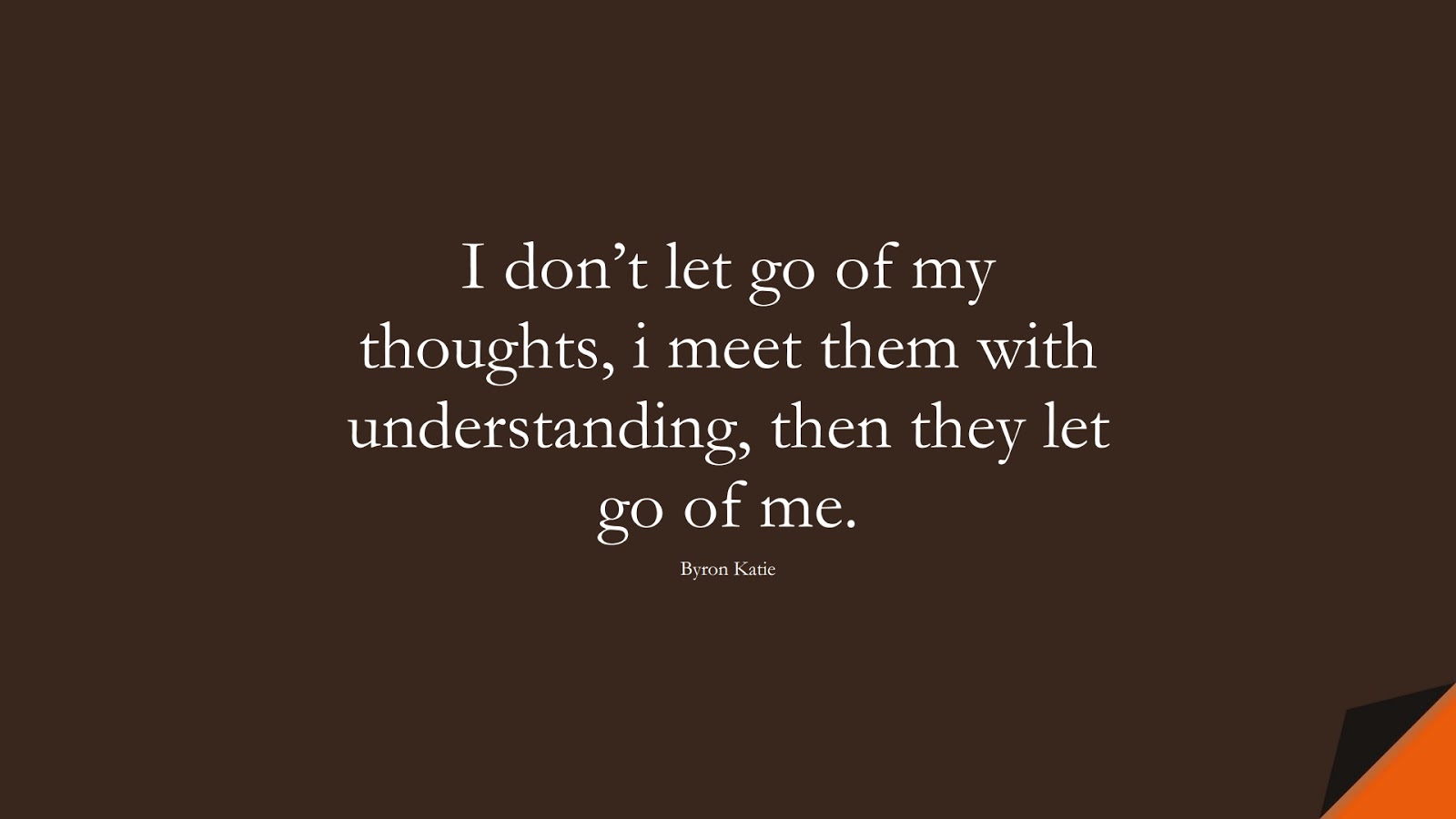 I don’t let go of my thoughts, i meet them with understanding, then they let go of me. (Byron Katie);  #FearQuotes