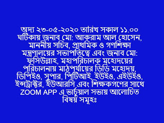 অদ্য ২৩-০৫-২০২০ তারিখ সকাল ১১.০০ ঘটিকায় জনাব মো: আকরাম আল হোসেন, মাননীয় সচিব, প্রাথমিক ও গণশিক্ষা মন্ত্রণালয়ের সভাপতিত্বে এবং জনাব মো: ফসিউল্লাহ, মহাপরিচালক মহোদয়ের পরিচালনায় মাঠপর্যায়ের ডিডি মহোদয়, ডিপিইও, সুপার, পিটিআই, ইউইও, এইউইও, ইন্সট্রাক্টর, ইউআরসি এবং শিক্ষকগণের সাথে ZOOM APP এ ভার্চুয়াল সভায় আলোচিত বিষয় সমূহঃ