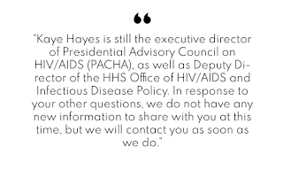 “Kaye Hayes is still the executive director of Presidential Advisory Council on HIV/AIDS (PACHA), as well as Deputy Director of the HHS Office of HIV/AIDS and Infectious Disease Policy. In response to your other questions, we do not have any new information to share with you at this time, but we will contact you as soon as we do.”