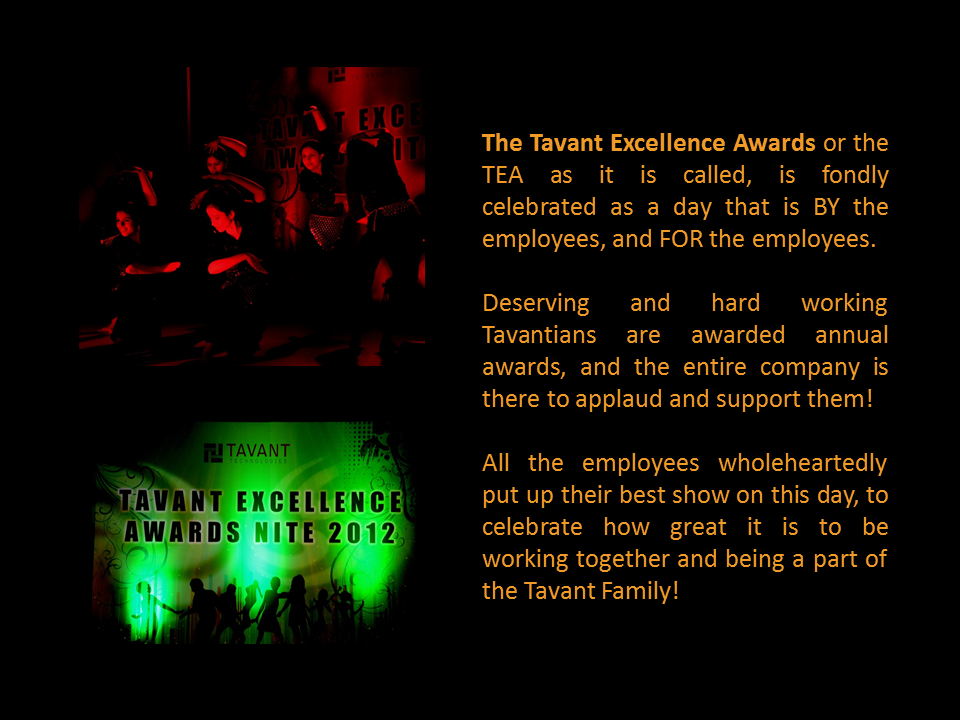 The Tavant Excellence Awards or the TEA as it is called, is fondly celebrated as a day that is BY the employees, and FOR the employees.   Deserving and hard working Tavantians are awarded annual awards, and the entire company is there to applaud and support them!   All the employees wholeheartedly put up their best show on this day, to celebrate how great it is to be working together and being a part of the Tavant Family!