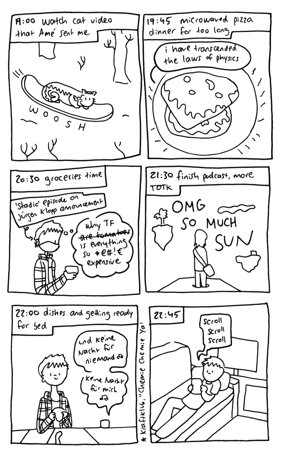 19:00 watch cat video that Amé sent me - the video is of a cat wooshing down a snowy hill on a snowboard 19:45 microwaved pizza dinner for too long - we see a couple pieces of pizza on a plate with oozing cheese on them and squiggly lines all around the plate. A speech bubble emanating from the pizza says "i have transcended the laws of physics" 20:30 groceries time. Claire is at the store, wearing a mask and listening to the "Stadio" episode on the Jürgen Klopp announcement while holding a container and thinking to themself "why TF are tomatoes, i mean, is everything so [expletive] expensive" 21:30 finish podcast, more TOTK - we see Link standing on a platform in the sky surrounded by tiny islands and a cloud, with OMG SO MUCH SUN written in the sky in large letters 22:00 Dishes and getting ready for bed - Claire does dishes while listening to Kraftklub's "Chemie Chemie Ya", with the lyrics "and no night for anybody, no night for me" showing in German. 22:45  Claire scrolls, scrolls, scrolls her phone some more on the couch. 23:25 draw and reread hourlies - Claire is lying under the blanket in bed, drawing in her notebook with the lyrics "I should be under your spell right now, your spell right now" as an earworm in her head. They are from "Bad Time" by - you guessed it - Alkaline Trio. 23:30 go through notes for comic script - we see Claire from the front, holding a pen over a piece of paper with notes, smiling tiredly at the camera and saying "OK time to read and sleep now goodnite"