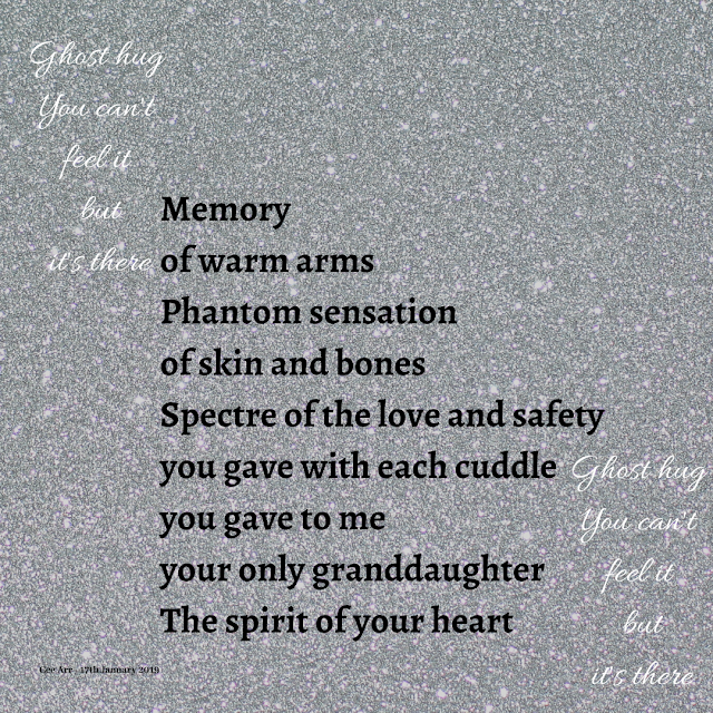 17th January //   Ghost hug /  You can't /  feel it /  but / it's there  //   Memory /  of warm arms /  Phantom sensation /  of skin and bones /  Spectre /  of the love and safety /  you gave with each cuddle /  you gave to me /  your only granddaughter /  The spirit of your heart  //   Ghost hug /  You can't /  feel it /  but /  it's there