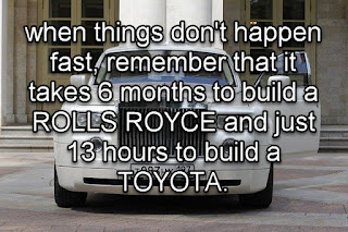 Staying Alive is Not Enough :when things don't happen fast, remember that it takes 6 months to build a ROLLS ROYCE and just 13 hours to build a TOYOTA.