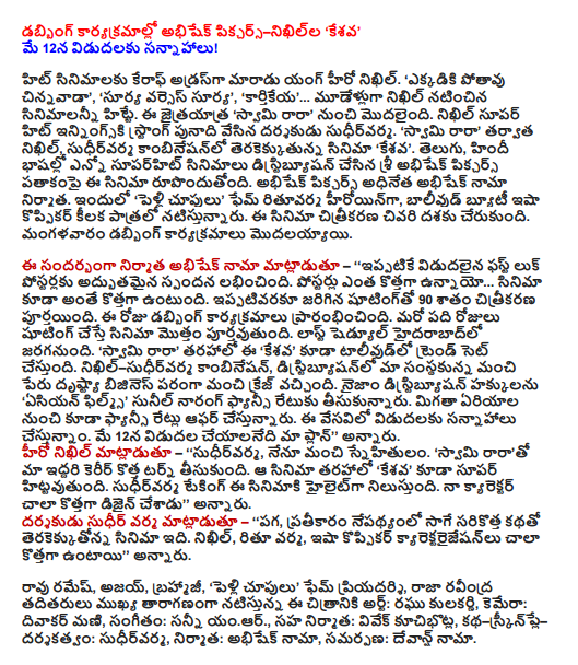  Abhishek Pictures-nikhilla dubbing programs, Keshava ' Preparations for release on May 12!  Young hero Nikhil Care Address became hit movies. "Where potavu young ',' The Sun vs. the Sun ',' Kartikeya '... Nikhil three years, the films starring the hit. This streak, "Swami Publishers' from the beginning. Nikhil superhit inningski sudhirvarma strong foundation's director. "Lord Publishers 'Nikhil then, the combination of sudhirvarma upcoming film' Keshava. Telugu, Hindi languages ​​and distributed in many superhit films is that the film is made under the banner of Sri Abhishek Pictures. Pictures of Nama chief producer Abhishek Abhishek. The 'wedding gaze fame rituvarma heroine, Bollywood beauty Esha Koppikar is playing a key role. This culminated in the film. Tuesday began dubbing programs.  Speaking on the occasion, producer Abhishek Nama - '' has already received excellent response in its first look at the poster. ... What's new with the posters of the film is also a new addition. Shooting 90 per cent of the shooting has been completed so far. The day began dubbing programs. If the amount of the shooting of the film will be completed in the next ten days. Last scheduled to be held in Hyderabad. "Lord Publishers' along the lines of the" Keshava "Ace also will set the trend. Nikhil-sudhirvarma combination, the name of the company in terms of our business in terms of the distribution had a good craze. Nizam distribution rights to the "Asian Films' Sunil Narang took a fancy rate. Fancy rates are also on offer in the area. We are planning to release this summer. Our plan is to be released on May 12, "he said. Hero Nikhil said - '' sudhirvarma and I are good friends. "Swami rarato our mutual career took a new turn. Along the lines of the movie, "Keshava" is also a super hit. Taking sudhirvarma is a highlight of the film. The new design has a lot to my character, "he said. Director Sudhir Verma said - '' revenge, revenge terakekkutonna backdrop of the film, which is a brand-new story. Nikhil, Ritu Verma, Esha Koppikar kyarektaraijesanlu are very fresh, "he said.  Ramesh Rao, Ajay, Brahmaji, "Getting married fame Priyadarshi, Raja Ravindra among the main cast of the film's art: Raghu Kulkarni, camera: Diwakar Mani, music: Sunny yamar., Co-producer: Vivek kucibhotla, story-skrinple directed by: sudhirvarma, producer: Abhishek Nama, offering: devans Nama.