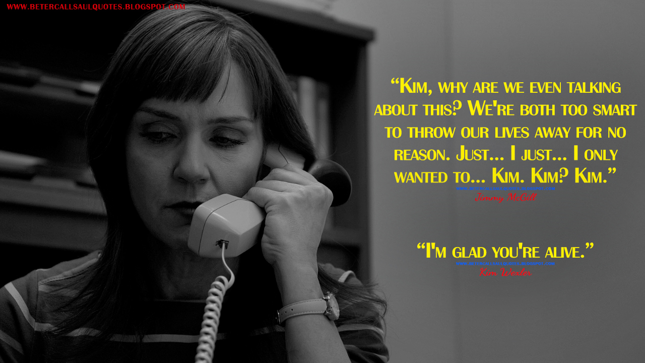 Jimmy McGill: Kim, why are we even talking about this? We're both too smart to throw our lives away for no reason. Just... I just... I only wanted to... Kim. Kim? Kim. Kim Wexler: I'm glad you're alive.