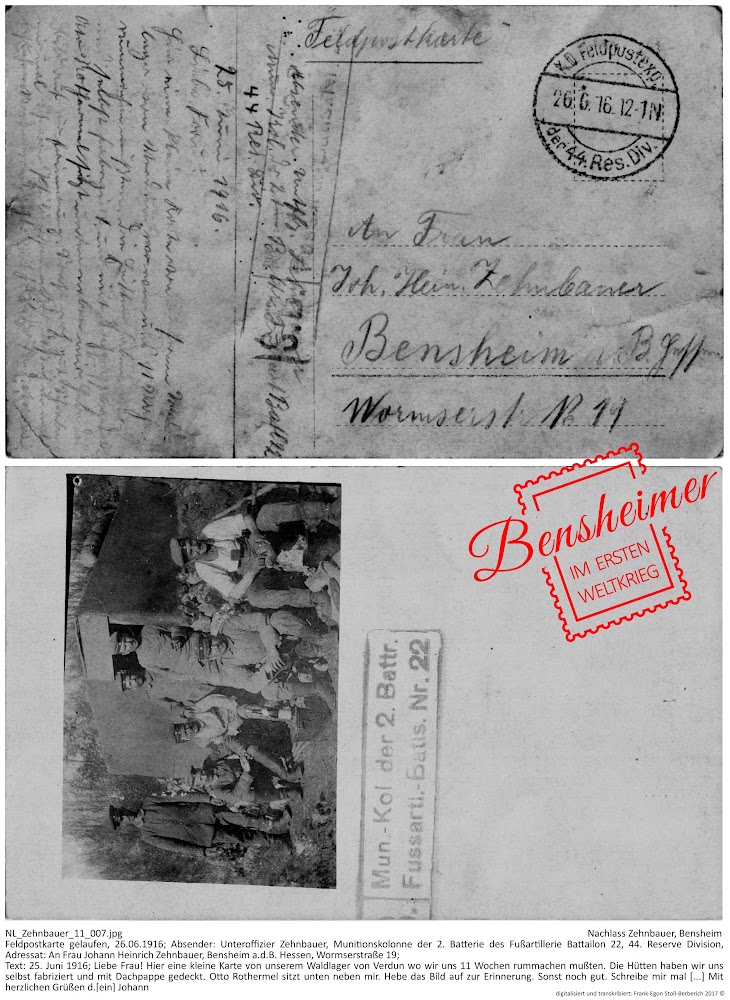 NL_Zehnbauer_11_007.jpg, Nachlass Zehnbauer, Bensheim; Feldpostkarte gelaufen, 26.06.1916; Absender: Unteroffizier Zehnbauer, Munitionskolonne der 2. Batterie des Fußartillerie Battailon 22, 44. Reserve Division, Adressat: An Frau Johann Heinrich Zehnbauer, Bensheim a.d.B. Hessen, Wormserstraße 19; Text: 25. Juni 1916; Liebe Frau! Hier eine kleine Karte von unserem Waldlager von Verdun wo wir uns 11 Wochen rummachen mußten. Die Hütten haben wir uns selbst fabriziert und mit Dachpappe gedeckt. Otto Rothermel sitzt unten neben mir. Hebe das Bild auf zur Erinnerung. Sonst noch gut. Schreibe mir mal [...] Mit herzlichen Grüßen d.[ein] Johann; digitalisiert und transkribiert: Frank-Egon Stoll-Berberich 2017 ©.