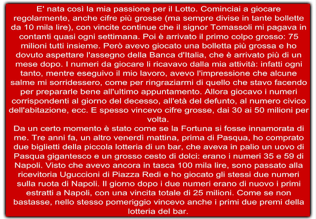 E' nata così la mia passione per il Lotto. Cominciai a giocare regolarmente, anche cifre più grosse (ma sempre divise in tante bollette da 10 mila lire), con vincite continue che il signor Tomassoli mi pagava in contanti quasi ogni settimana. Poi è arrivato il primo colpo grosso: 75 milioni tutti insieme. Però avevo giocato una bolletta più grossa e ho dovuto aspettare l'assegno della Banca d'Italia, che è arrivato più di un mese dopo. I numeri da giocare li ricavavo dalla mia attività: infatti ogni tanto, mentre eseguivo il mio lavoro, avevo l'impressione che alcune salme mi sorridessero, come per ringraziarmi di quello che stavo facendo per prepararle bene all'ultimo appuntamento. Allora giocavo i numeri corrispondenti al giorno del decesso, all'età del defunto, al numero civico dell'abitazione, ecc. E spesso vincevo cifre grosse, dai 30 ai 50 milioni per volta. Da un certo momento è stato come se la Fortuna si fosse innamorata di me. Tre anni fa, un altro venerdì mattina, prima di Pasqua, ho comprato due biglietti della piccola lotteria di un bar, che aveva in palio un uovo di Pasqua gigantesco e un grosso cesto di dolci: erano i numeri 35 e 59 di Napoli. Visto che avevo ancora in tasca 100 mila lire, sono passato alla ricevitoria Uguccioni di Piazza Redi e ho giocato gli stessi due numeri sulla ruota di Napoli. Il giorno dopo i due numeri erano di nuovo i primi estratti a Napoli, con una vincita totale di 25 milioni. Come se non bastasse, nello stesso pomeriggio vincevo anche i primi due premi della lotteria del bar.