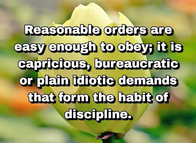 "Reasonable orders are easy enough to obey; it is capricious, bureaucratic or plain idiotic demands that form the habit of discipline." ~ Barbara Tuchman