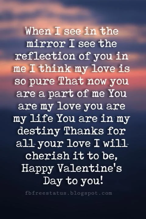 Happy Valentines Day Quotes, When I see in the mirror I see the reflection of you in me I think my love is so pure That now you are a part of me You are my love you are my life You are in my destiny Thanks for all your love I will cherish it to be, Happy Valentine's Day to you!