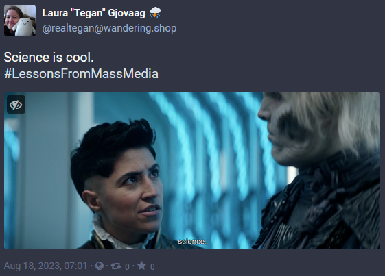 Screen capture of a post from Mastodon with the date of Aug 18, 2023. The image is a screencap from Star Trek: Strange New Worlds. Ortegas is looking at Hemmer. The caption reads 'science.' The post has the words 'Science is cool. #LessonsFromMassMedia' and was posted by @realtegan@wandering.shop