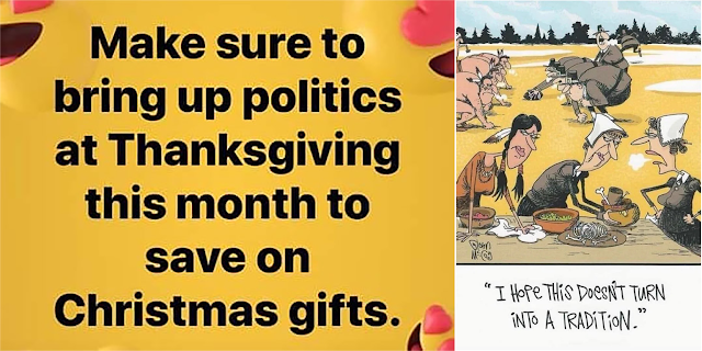 This composite image consists of two memes. The first uses a Facebook background of laughing yellow emojis with “heart eyes.” It says, “Make sure to bring up politics at Thanksgiving this month to save on Christmas gifts.” The other is a Glenn McCoy cartoon. In the foreground a Native woman and two Pilgrim women clean up the remains of a meal and the dirty dishes. In the background, Native men and Pilgrim men are lined up for a football scrimmage. One of the women speaks to the others, saying “I hope this doesn’t become a  tradition.”