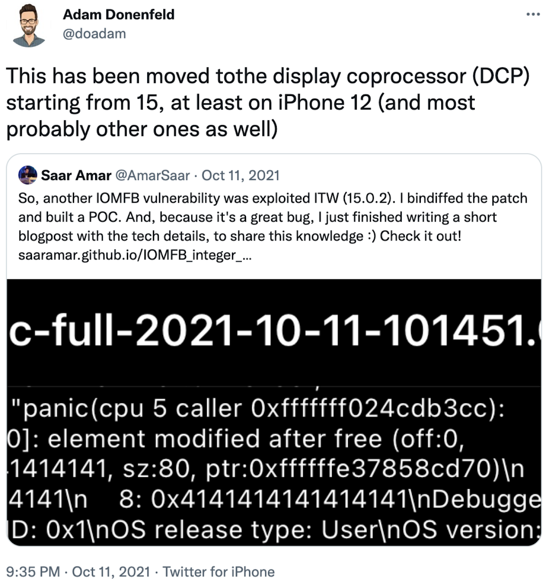 Screenshot of Tweet from @doadam on 11 Oct 2021, which is a retweet from @AmarSaar on 11 October 2021. The tweet from @AmarSaar reads 'So, another IOMFB vulnerability was exploited ITW 15.0.2. I bindiffed the patch and built a POC. And, because it's a great bug, I just finished writing a short blogpost with the tech details, to share this knowledge : Check it out! https://saaramar.github.io/IOMFB_integer_overflow_poc/' and the retweet from @doadam reads 'This has been moved to the display coprocessor DCP starting from 15, at least on iPhone 12 and most probably other ones as well'.