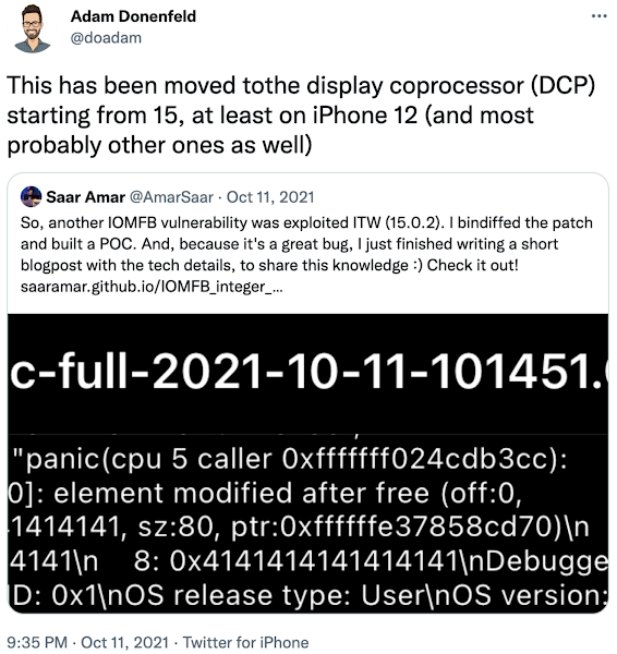 Screenshot of Tweet from @doadam on 11 Oct 2021, which is a retweet from @AmarSaar on 11 October 2021. The tweet from @AmarSaar reads 'So, another IOMFB vulnerability was exploited ITW (15.0.2). I bindiffed the patch and built a POC. And, because it's a great bug, I just finished writing a short blogpost with the tech details, to share this knowledge :) Check it out! https://saaramar.github.io/IOMFB_integer_overflow_poc/' and the retweet from @doadam reads 'This has been moved to the display coprocessor (DCP) starting from 15, at least on iPhone 12 (and most probably other ones as well)'.
