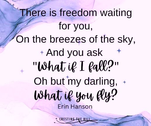 “There is freedom waiting for you, On the breezes of the sky, And you ask "What if I fall?" Oh but my darling, What if you fly?” ― Erin Hanson