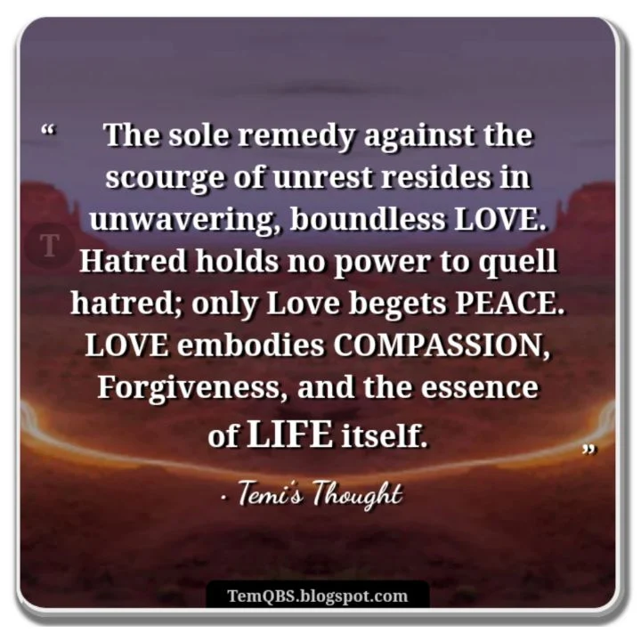 The sole remedy against the scourge of unrest resides in unwavering, boundless love. Hatred holds no power to quell hatred; only love begets peace. Love embodies compassion, forgiveness, and the essence of life itself - Temi's Thought: Proverbial Quote