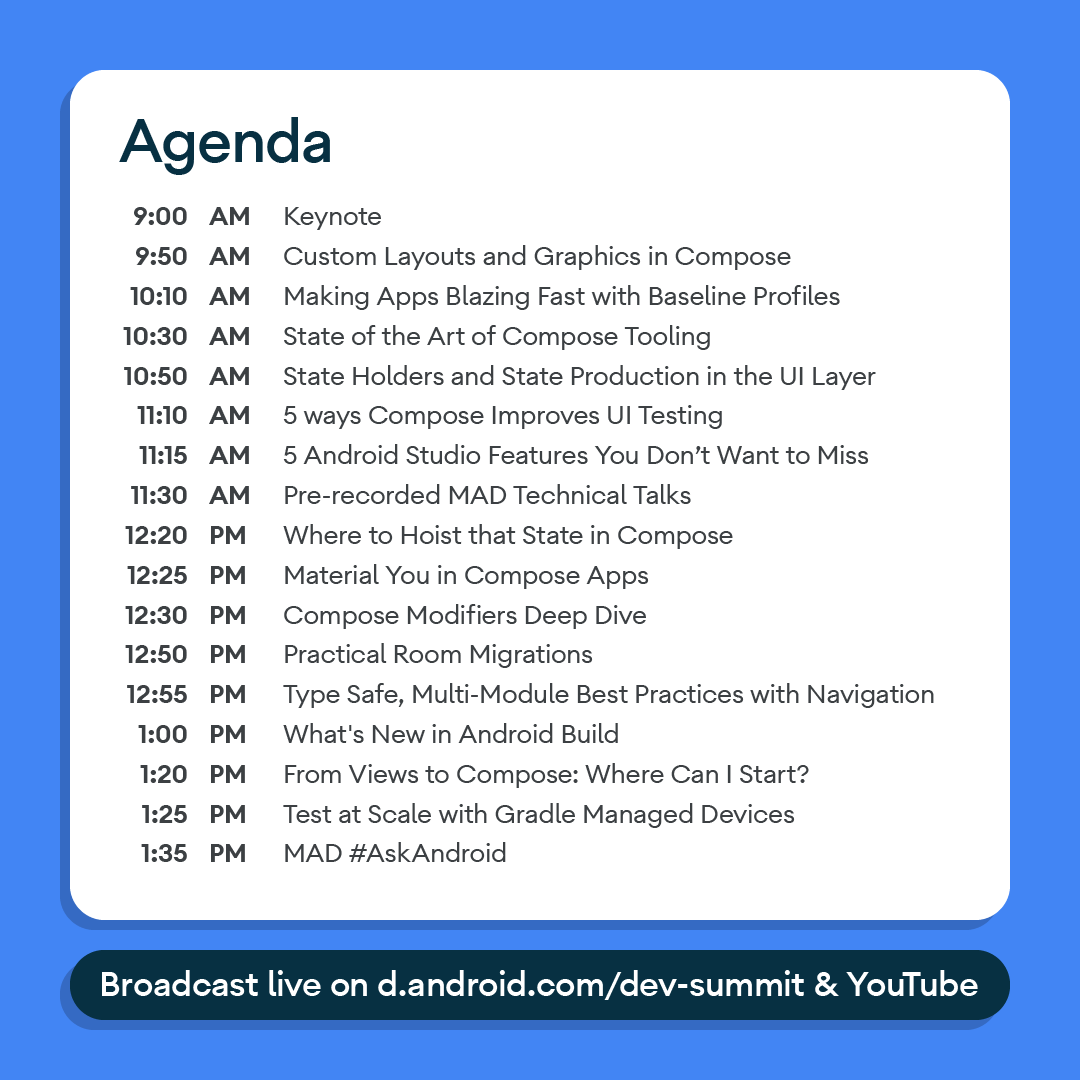 Modern Android Development Track @ Android Dev Summit October 24, 2022 at 9:00 AM PT 
Agenda 9:00 AM Keynote, 9:50 AM Custom Layouts and Graphics in Compose, 10:10 AM Making Apps Blazing Fast with Baseline Profiles, 10:30 State of the Art of Compose Tooling, 10:50 State Holders and State Production in the UI Layer, 11:10 AM 5 ways Compose Improves UI Testing, 11:15 AM 5 Android Studio Features You Don't Want to Miss, 11:30 AM Pre-recorded MAD Technical Talks, 12:20 PM Where to Hoist that State in Compose, 12:25 PM Material You in Compose Apps, 12:30 PM PM Compose Modifiers Deep Dive, 12:50 Practical Room Migrations, 12:55 PM Type Safe, Multi-Module Best Practices with Navigation, 1:00 PM What's New in Android Build, 1:20 PM From Views to Compose: Where Can I Start?, 1:25 PM Test at Scale with Gradle Managed Devices, 1:35 PM MAD #AskAndroid. Broadcast live on d.android.com/dev-summit & YouTube.