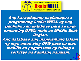 Operation and services of DOLE Assist WELL (Welfare, Employment, Livelihood, Legal) has been intensified to help repatriated OFWs including those who lost their jobs caused by crisis in their host country. Assist WELL is a program of DOLE that gives welfare, employment, legal and livelihood assistance to the OFWs.                 The Assist Well Processing Center is handled by a management committee that ensures proper coordination and systematic way of delivering assistance for the OFWs being repatriated. It will serve them during normal situation or in times of need.        The new changes in the Assist WELL program includes building a database for the returning OFWs from the Middle East region.       The database  holds the records of all returning OFWs for the quick processing of the services and assistance they want to avail.         FREE SERVICES PROVIDED BY THE CENTER ARE THE FOLLOWING: 1. Stress debriefing oR counselling from OWWA. 2. Local employment referral or job placement from DOLE Bureau of Local Employment.  3. Overseas employment referral or placement from POEA and regional center or their extension offices.  4. Livelihood assistance from OWWA and NRCO. 5. Legal assistance or conciliation service from POEA, DOLE regional offices, and Regional Coordinating Council. 6. Competency assessment and trainings from TESDA.         The Center ensures that the OFW will be given complete services by means of systematic ways by which they determine the needs of the OFWs and to guide them in the particular service appropriate to them.   For more information and queries about the program, you can contact them at the:   Labor Communications Office Department of Labor and Employment Intramuros, Manila.    Telephone Nos.: 5273000 local 621-627  Fax No.: 5273446        ©2017 THOUGHTSKOTO