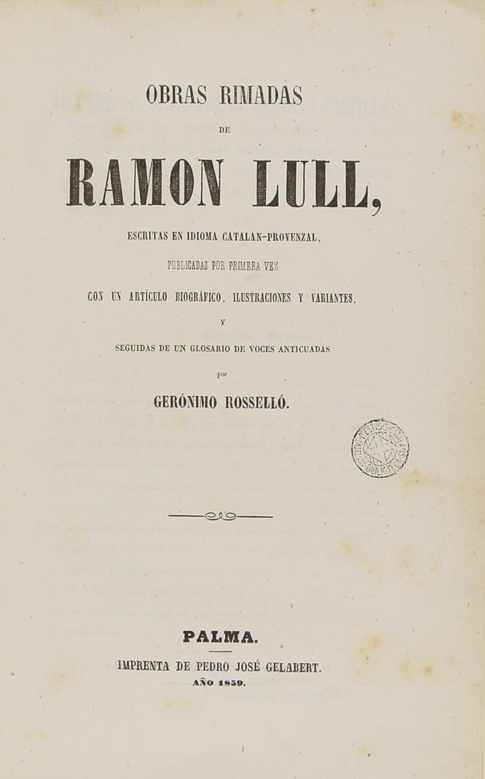 OBRAS RIMADAS DE  RAMON LULL,  ESCRITAS EN IDIOMA CATALAN-PROVENZAL, PUBLICADAS POR PRIMERA VEZ CON UN ARTÍCULO BIOGRÁFICO, ILUSTRACIONES Y VARIANTES, Y SEGUIDAS DE UN GLOSARIO DE VOCES ANTICUADAS POR GERÓNIMO ROSSELLÓ.  PALMA.  IMPRENTA DE PEDRO JOSÉ GELABERT. AÑO 1859.