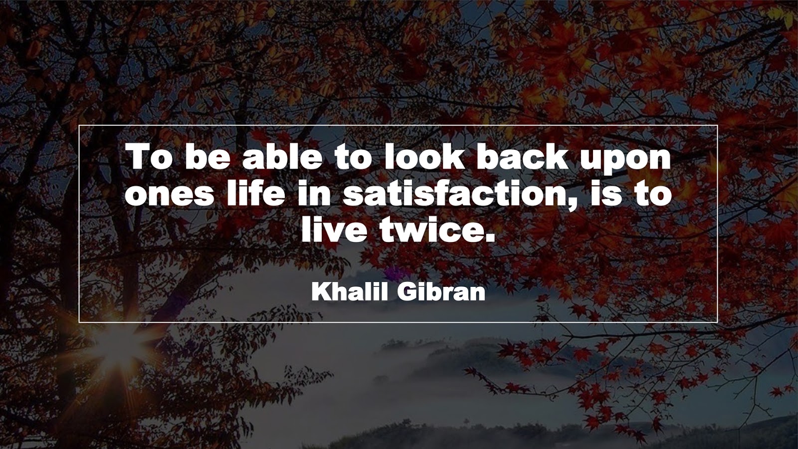 To be able to look back upon ones life in satisfaction, is to live twice. (Khalil Gibran)