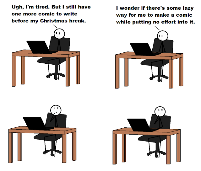 Panel 1, me sitting in front of my laptop saying, “Ugh, I’m tired, but I still have one more comic to write before Christmas break.” Panel 2, me saying, “I wonder if there’s some lazy way for me to post a comic without putting any effort into it.” Panel 3, I’m thinking, Panel 4, I’m still thinking and now my eyes are squinting.