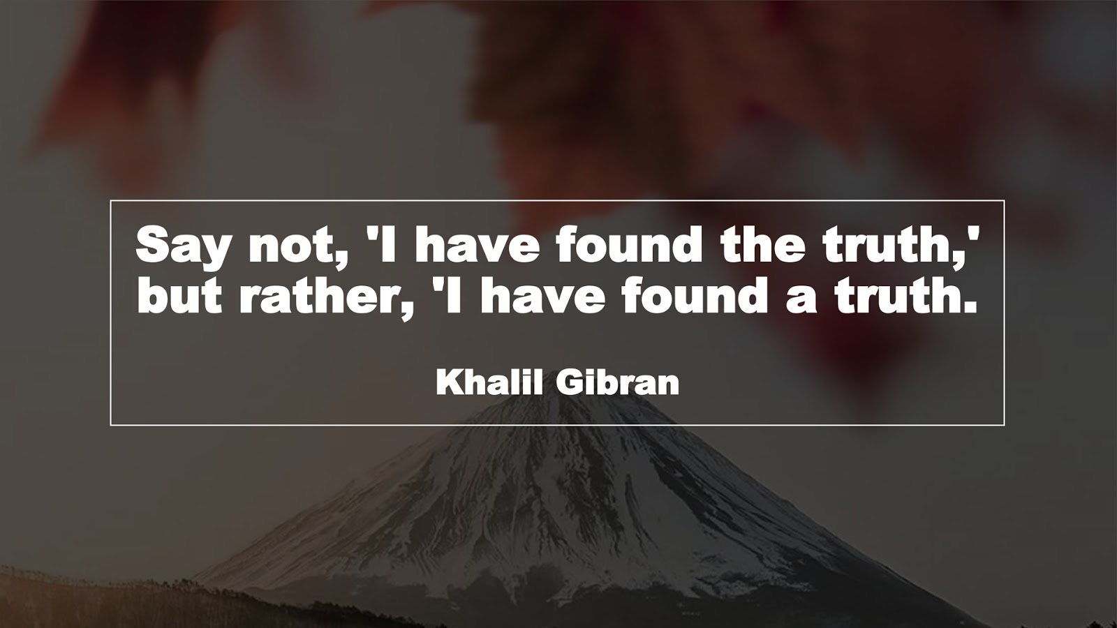 Say not, 'I have found the truth,' but rather, 'I have found a truth. (Khalil Gibran)