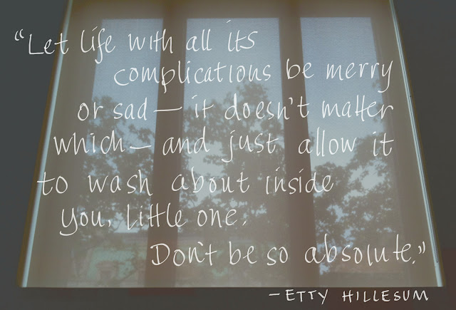 Let life with all it's complications be merry or sad, it doesn't matter which, and just allow it to wash about inside you, little one. Don't be so absolute." –Etty Hillesum