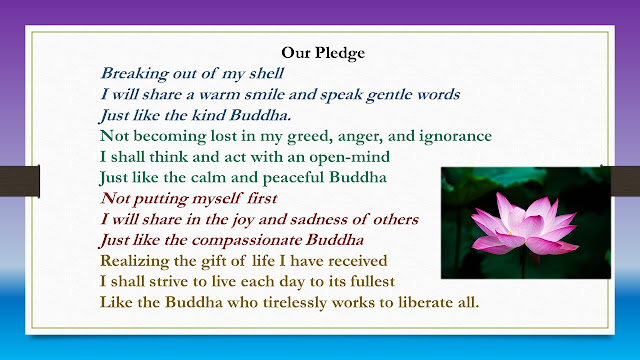 Our Pledge  Breaking out of my shell I will share a warm smile and speak gentle words Just like the kind Buddha.  Not becoming lost in my greed, anger, and ignorance I shall think and act with an open-mind Just like the calm and peaceful Buddha  Not putting myself first I will share in the joy and sadness of others Just like the compassionate Buddha  Realizing the gift of life I have received I shall strive to live each day to its fullest Like the Buddha who tirelessly works to liberate all.