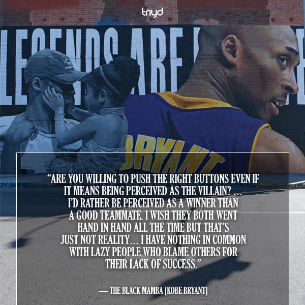 The Black Mamba Quote: “Are you willing to push the right buttons even if it means being perceived as the villain? … I’d rather be perceived as a winner than a good teammate. I wish they both went hand in hand all the time but that’s just not reality… I have nothing in common with lazy people who blame others for their lack of success.”