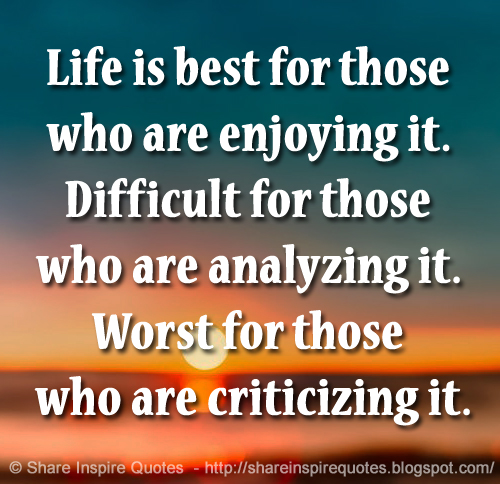 Life is best for those who are enjoying it. Difficult for those who are analyzing it. Worst for those who are criticizing it.