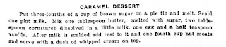 CARAMEL DESSERT. Put three-fourths of a cup of brown sugar on a pie tin and melt. Scald one pint milk. Mix one tablespoon butter, melted with sugar, two tablespoons cornstarch dissolved in a little milk, one egg and a half teaspoon vanilla. After milk is scalded add rest to it and one fourth cup nut meats and serve with a dash of whipped cream on top.