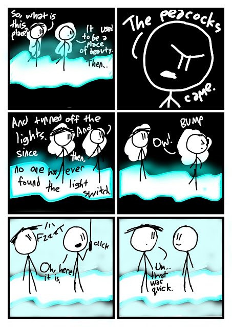 "So, what is this place?" asks Amanda as they walk through a river of blue glowing liquid. Everything else is dark. "It used to be a place of beauty. Then..." says Fred. We zoom in on his now negative face. "The peacocks came." he says. We zoom out, his face is back to normal. "And turned off the lights. And since then, no one has ever found the light switch. Ow!" he bumps into a switch. "Oh, here it is." he says. He clicks it. FZZZT everything lights up pale blue. "Um...that was quick." says Amanda.