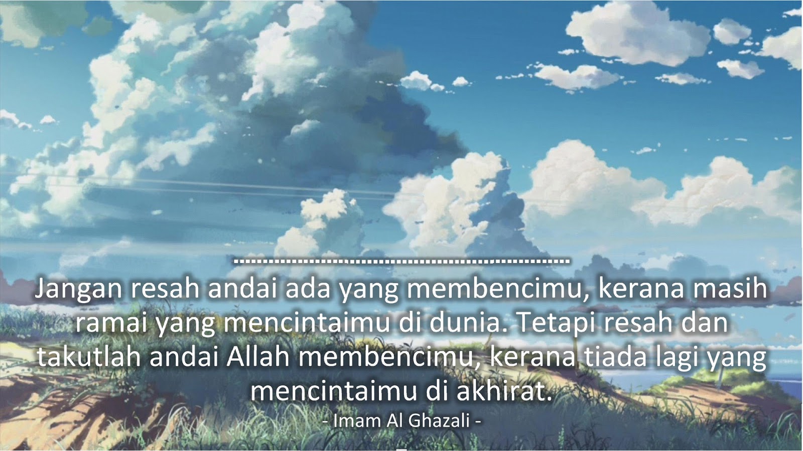 Jangan resah andai ada yang membencimu, kerana masih ramai yang mencintaimu di dunia. Tetapi resah dan takutlah andai Allah membencimu, kerana tiada lagi yang mencintaimu di akhirat. (Imam Al Ghazali)