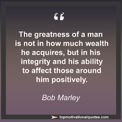 The greatness of a man is not  in how much wealth he acquires,  but in his integrity and his ability  to affect those around him positively.   Bob Marley