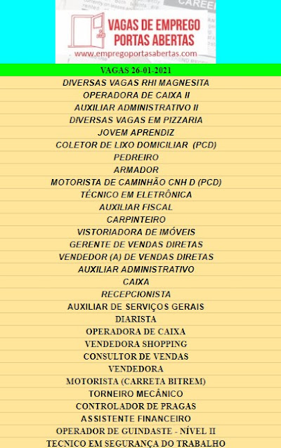 DIVERSAS VAGAS RHI MAGNESITA, OPERADORA DE CAIXA II, AUXILIAR ADMINISTRATIVO II, DIVERSAS VAGAS EM PIZZARIA, JOVEM APRENDIZ, COLETOR DE LIXO DOMICILIAR  (PCD), PEDREIRO, ARMADOR, MOTORISTA DE CAMINHÃO CNH D (PCD), TÉCNICO EM ELETRÔNICA, AUXILIAR FISCAL, CARPINTEIRO, VISTORIADORA DE IMÓVEIS, GERENTE DE VENDAS DIRETAS, VENDEDOR (A) DE VENDAS DIRETAS, AUXILIAR ADMINISTRATIVO, CAIXA, RECEPCIONISTA, AUXILIAR DE SERVIÇOS GERAIS, DIARISTA, OPERADORA DE CAIXA, VENDEDORA SHOPPING, CONSULTOR DE VENDAS, VENDEDORA, MOTORISTA (CARRETA BITREM), TORNEIRO MECÂNICO, CONTROLADOR DE PRAGAS, ASSISTENTE FINANCEIRO, OPERADOR DE GUINDASTE - NÍVEL II, TECNICO EM SEGURANÇA DO TRABALHO,