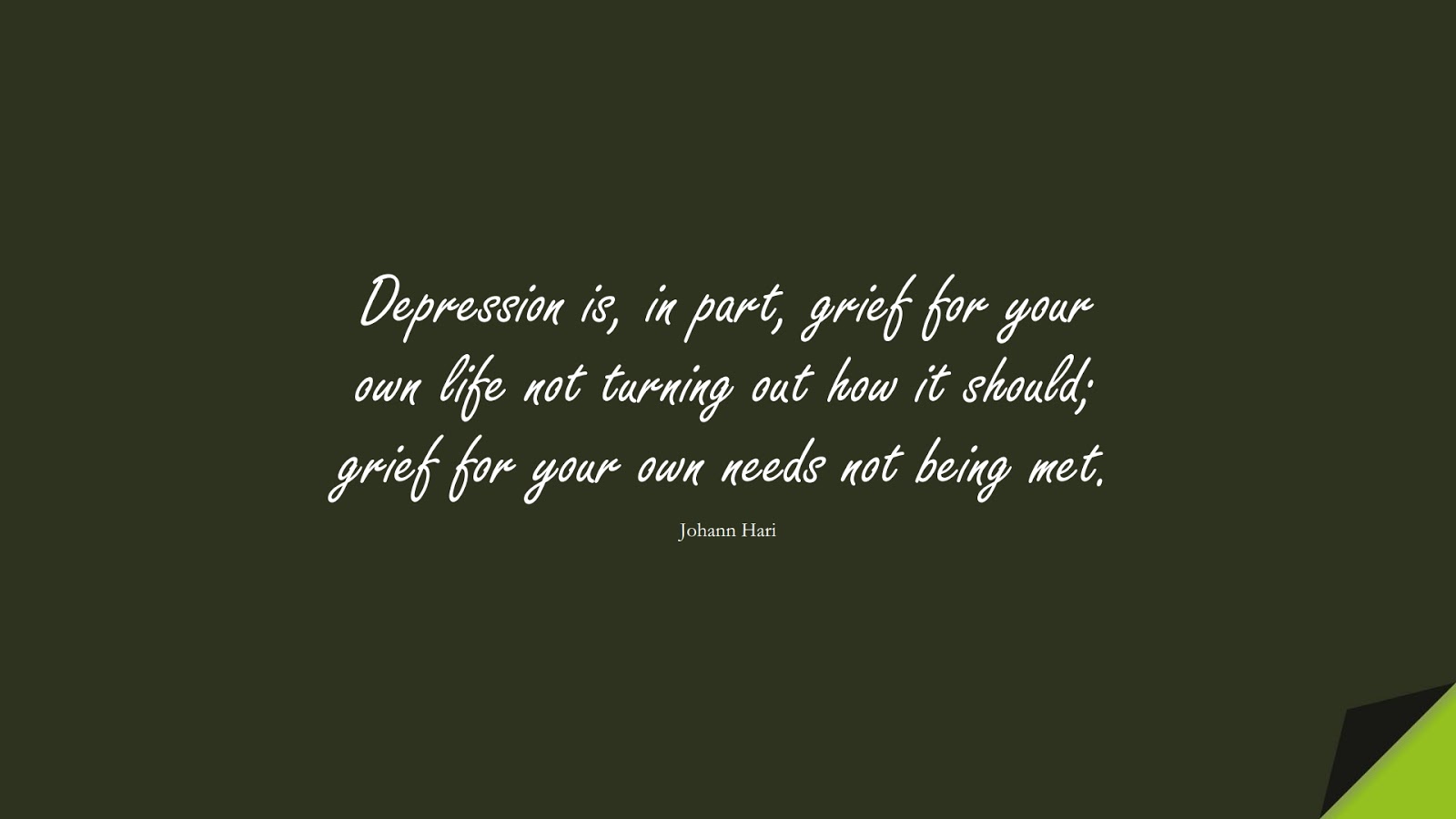 Depression is, in part, grief for your own life not turning out how it should; grief for your own needs not being met. (Johann Hari);  #DepressionQuotes