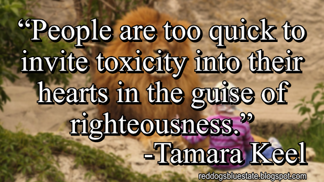 “People are too quick to invite toxicity into their hearts in the guise of righteousness.” -Tamara Keel