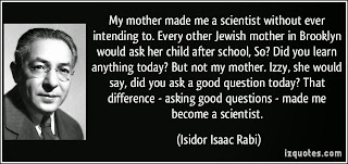 scientist Isidor Issac Rabi with his quote my mother made me a scientist without ever intending to every other Jewish mother in Brooklyn would ask her child after school so did you learn anything today but not my mother Izzy she would say did you ask a good question today that difference asking good questions made me become a scientist