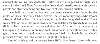 But fortresses are also placed up high, with views for days and Napa Valley wine farms don’t usually come with security patrols and electric fencing and five stories of underground bunker. It was built in case of nuclear war or climate change or revolution by the proles or, heck, disgruntled Uber drivers, the sex robot uprising…who knows what the rich douches of Silicon Valley feared in their long, dark nights. There was a state-of-the-art hospital, luxury accommodation for twenty families and slightly less sumptuous accommodation for fifty staff, a subterranean hydroponic greenhouse, a running track, classrooms, a recreation center with a gym, a wine cellar, a goddamn swimming pool fed by a borehole, and Cole’s personal favorite and most absurd: a jungle-theme tiki bar. None of which saved the owners from HCV.