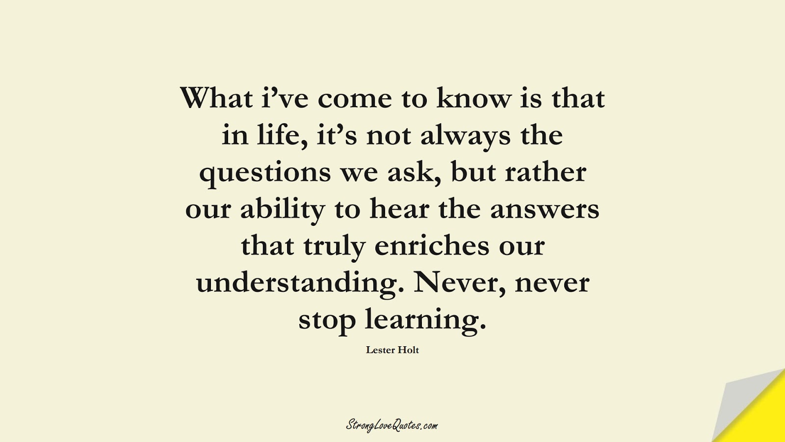 What i’ve come to know is that in life, it’s not always the questions we ask, but rather our ability to hear the answers that truly enriches our understanding. Never, never stop learning. (Lester Holt);  #EducationQuotes