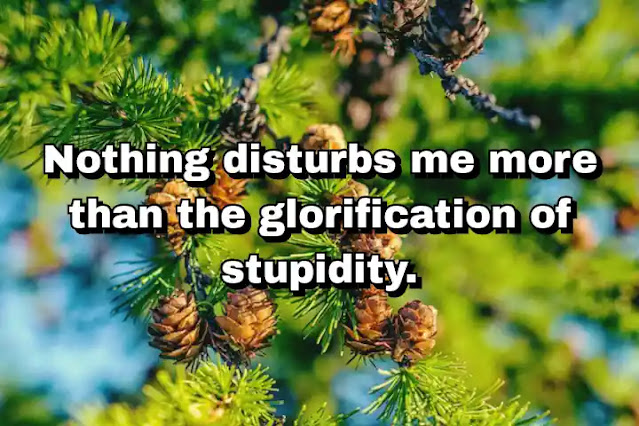 "Nothing disturbs me more than the glorification of stupidity." ~ Carl Sagan