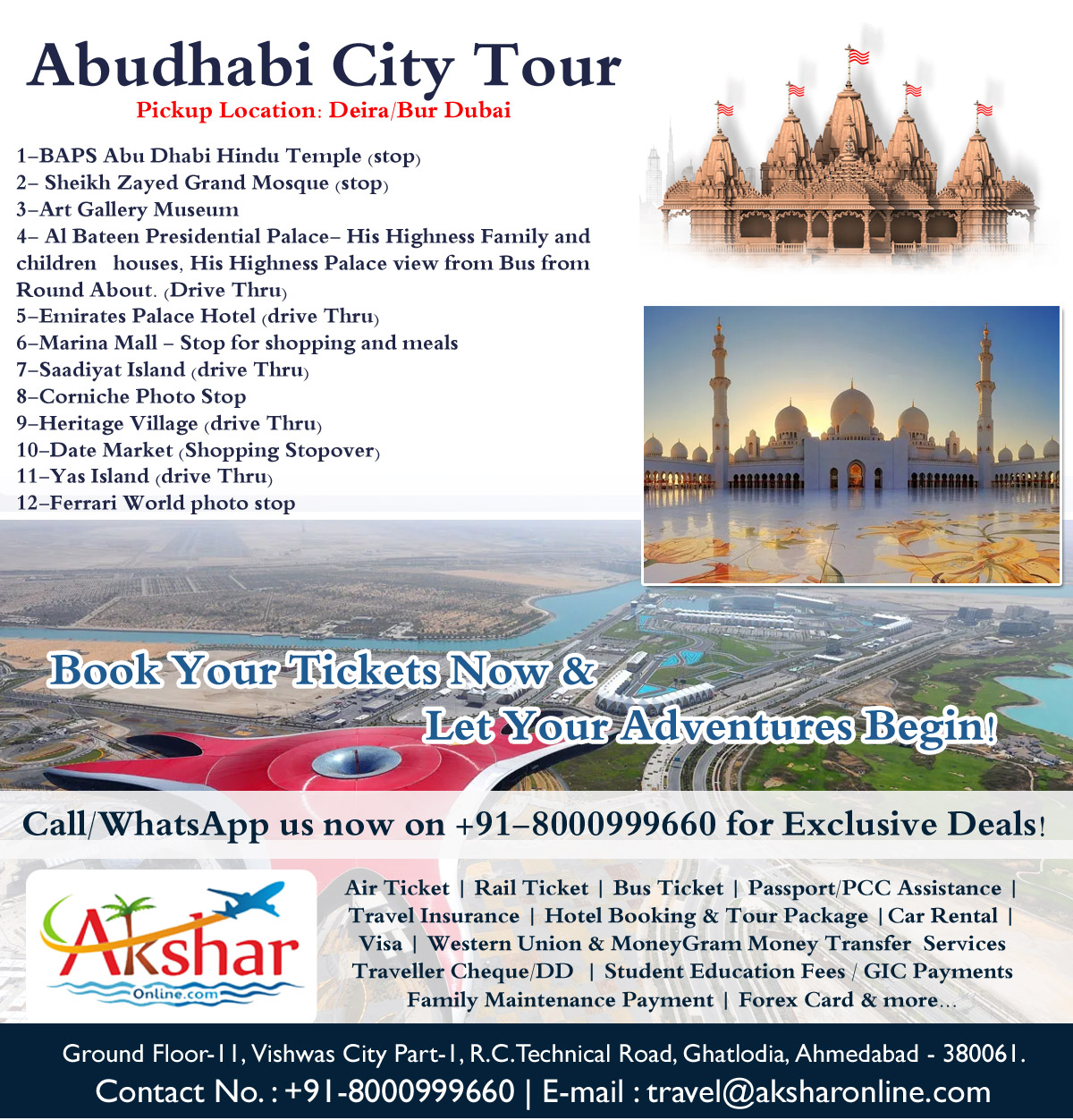 EXPLORE ABUDHABI WITH US - DAILY DEPARTURE OF ABUDHABI CITY TOUR FROM DUBAI/DEIRA - HOTEL PICKUP / DROP, 1-BAPS Abu Dhabi Hindu Temple (stop) 2- Sheikh Zayed Grand Mosque (stop) 3-Art Gallery Museum 4- Al Bateen Presidential Palace- His Highness Family and children   houses, His Highness Palace view from Bus from Round About. (Drive Thru) 5-Emirates Palace Hotel (drive Thru) 6-Marina Mall - Stop for shopping and meals 7-Saadiyat Island (drive Thru) 8-Corniche Photo Stop 9-Heritage Village (drive Thru) 10-Date Market (Shopping Stopover) 11-Yas Island (drive Thru) 12-Ferrari World photo stop,, Air Ticket | Rail Ticket | Bus Ticket | Passport/PCC Assistance | Travel Insurance | Hotel Booking & Tour Package |Car Rental | Visa | Western Union & MoneyGram Money Transfer  Services Traveller Cheque/DD  | Student Education Fees / GIC Payments Family Maintenance Payment | Forex Card & more..., 8000999660, info.akshar@gmail.com, mybooking@live.in, travel@aksharonline.com, aksharonline, aksharonline.com