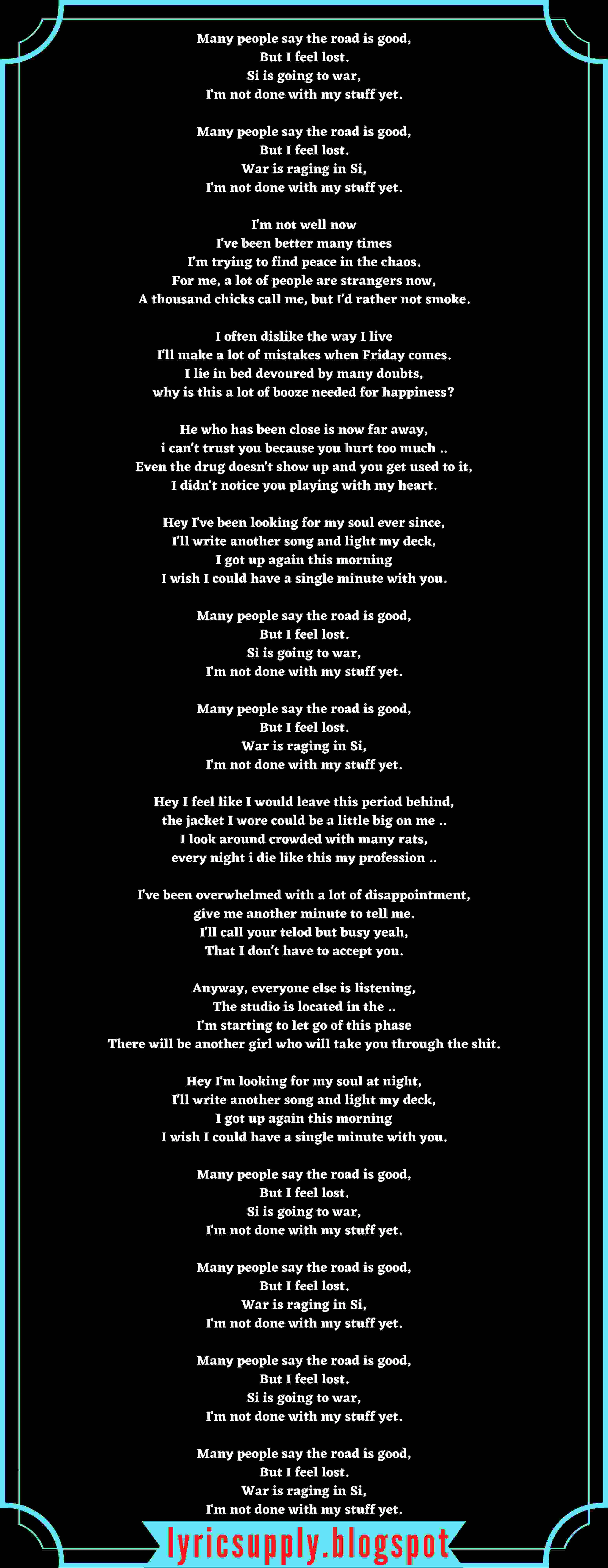 Many people say the road is good, But I feel lost. Si is going to war, I'm not done with my stuff yet.  Many people say the road is good, But I feel lost. War is raging in Si, I'm not done with my stuff yet.  I'm not well now I've been better many times I'm trying to find peace in the chaos. For me, a lot of people are strangers now, A thousand chicks call me, but I'd rather not smoke.  I often dislike the way I live I'll make a lot of mistakes when Friday comes. I lie in bed devoured by many doubts, why is this a lot of booze needed for happiness?  He who has been close is now far away, i can't trust you because you hurt too much .. Even the drug doesn't show up and you get used to it, I didn't notice you playing with my heart.  Hey I've been looking for my soul ever since, I'll write another song and light my deck, I got up again this morning I wish I could have a single minute with you.  Many people say the road is good, But I feel lost. Si is going to war, I'm not done with my stuff yet.  Many people say the road is good, But I feel lost. War is raging in Si, I'm not done with my stuff yet.  Hey I feel like I would leave this period behind, the jacket I wore could be a little big on me .. I look around crowded with many rats, every night i die like this my profession ..  I've been overwhelmed with a lot of disappointment, give me another minute to tell me. I'll call your telod but busy yeah, That I don't have to accept you.  Anyway, everyone else is listening, The studio is located in the .. I'm starting to let go of this phase There will be another girl who will take you through the shit.  Hey I'm looking for my soul at night, I'll write another song and light my deck, I got up again this morning I wish I could have a single minute with you.  Many people say the road is good, But I feel lost. Si is going to war, I'm not done with my stuff yet.  Many people say the road is good, But I feel lost. War is raging in Si, I'm not done with my stuff yet.  Many people say the road is good, But I feel lost. Si is going to war, I'm not done with my stuff yet.  Many people say the road is good, But I feel lost. War is raging in Si, I'm not done with my stuff yet.