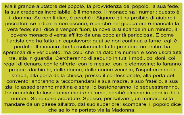 Ma il grande aiutatore del popolo, la provvidenza del popolo, la sua fede, la sua credenza incrollabile, è il monaco. Il monaco sa i numeri: questo è il domma. Se non li dice, è perchè il Signore gli ha proibito di aiutare i peccatori; se li dice, e non escono, è perchè nel giuocatore è mancata la vera fede; se li dice e vengon fuori, la novella si spande in un minuto, il povero monaco diventa afflitto da una popolarità pericolosa. È come l'artista che ha fatto un capolavoro: guai se non continua a farne, egli è perduto. Il monaco che ha solamente fatto prendere un ambo, ha speranza di viver quieto: ma colui che ha dato tre numeri e sono usciti tutti tre, stia in guardia. Cercheranno di sedurlo in tutti i modi, coi doni, coi regali di denaro, con le offerte, con le messe, con le elemosine; lo faranno pregare dai bimbi, dalle donne, dalle nonne vecchie; l'aspetteranno in istrada, alla porta della chiesa, presso il confessionale, alla porta del convento; andranno a raccomandarsi a sua madre, a suo fratello, a sua zia; lo assedieranno mattina e sera; lo bastoneranno; lo sequestreranno, torturandolo; lo lasceranno morire di fame, perchè almeno in agonia dia i numeri. Sono cose accadute. Spesso, per salvarsi, un monaco si fa mandare da un paese all'altro, dal suo superiore; scompare, il popolo dice che se lo ha portato via la Madonna.