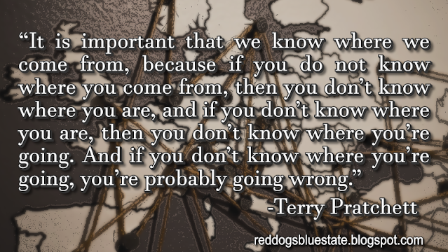 “It is important that we know where we come from, because if you do not know where you come from, then you don’t know where you are, and if you don’t know where you are, then you don’t know where you’re going. And if you don’t know where you’re going, you’re probably going wrong.” -Terry Pratchett