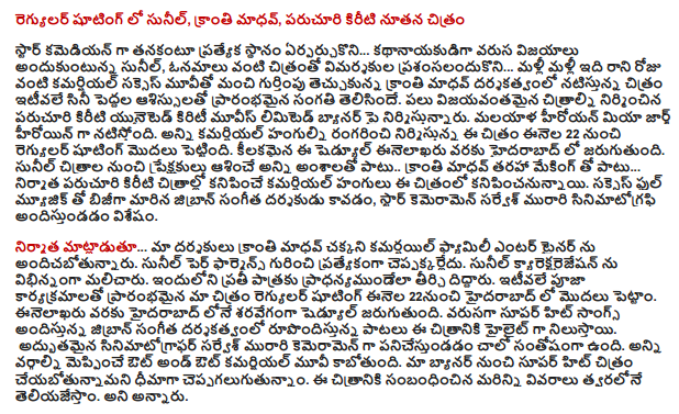  Regular shooting Sunil and Kranti Madhav, Paruchuri Kiriti new image  A special place to stay ... the hero of himself as a star comedian Sunil receiving a string of successes, almost like a film critics ... do not fall for it over and over again like a good movie on the commercial success of the movie, directed by acclaimed film Kranti Madhav had recently begun asissulato the adult film industry. Paruchuri Kiriti produced many successful films produced in the United crowned Movies Limited banner. George hiroyan Mia is the heroine of Malayalam. This film with all commercial arrangements rangarinci regular shooting began on March 22. Inelakharu key to this schedule will be held in Hyderabad. In addition to all the elements that audiences expect from the movies Sunil Madhav kind of light making .. ... producer Paruchuri Kiriti, along with the commercial variant, the film will be seen in the movies. Success had been busy with a full music is the music director of jibran, Star cameramen Sarvesh Murari is andistundadam cinematography.   ... Speaking of our directors, Kranti Madhav much kamarsayil andicabotunnaru family entertainer. Sunil Per pharmens ceppakkarledu specifically. Sunil has handled differently from kyarektaraijesan. The carved crafted for each pradhanyamundela. The regular shooting of our film, which opened recently in rituals in Hyderabad from January 22 has been started. Inelakharu scheduled to be held in Hyderabad at an alarming rate. Jibran super hit songs in the musical direction of the composing songs are the highlight of the film. How wonderful cinematographer Sarvesh Murari panicestundadam as cameraman is happy. Out-and-out commercial film is going to please all parties. Ceppagalugutunnam're confident our banner from the super hit film. More details about the film will let you know as soon as possible. He said.