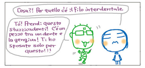 Cosa?! Per quello c’è il filo interdentale. Tò! Prendi questo stuzzicadenti! C'e' un pezzo tra un dente e la gengiva! Ti ho sposato solo per questo!!!